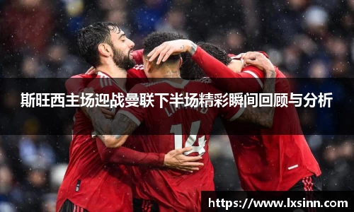斯旺西主场迎战曼联下半场精彩瞬间回顾与分析